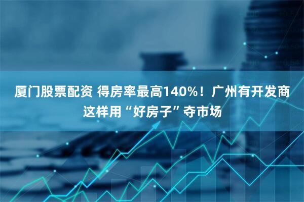 厦门股票配资 得房率最高140%！广州有开发商这样用“好房子”夺市场