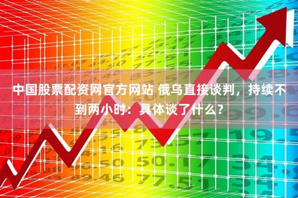 中国股票配资网官方网站 俄乌直接谈判，持续不到两小时：具体谈了什么？