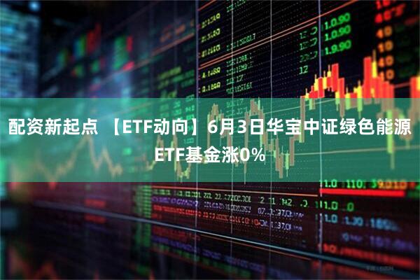 配资新起点 【ETF动向】6月3日华宝中证绿色能源ETF基金涨0%