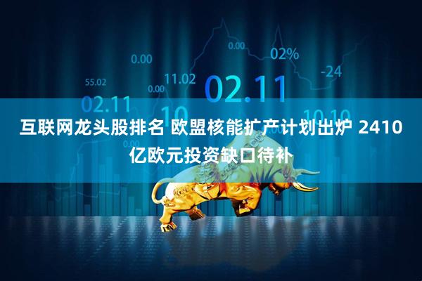 互联网龙头股排名 欧盟核能扩产计划出炉 2410亿欧元投资缺口待补