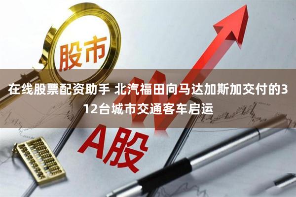 在线股票配资助手 北汽福田向马达加斯加交付的312台城市交通客车启运