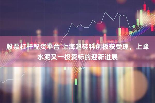 股票杠杆配资平台 上海超硅科创板获受理，上峰水泥又一投资标的迎新进展