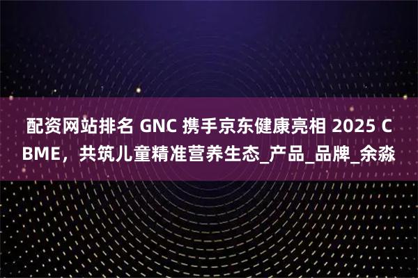 配资网站排名 GNC 携手京东健康亮相 2025 CBME，共筑儿童精准营养生态_产品_品牌_余淼