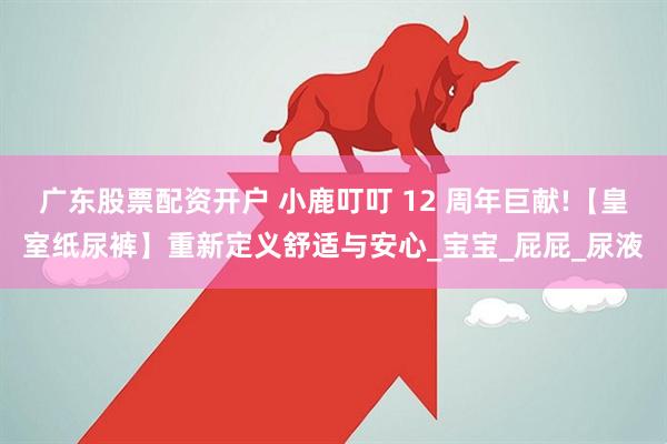 广东股票配资开户 小鹿叮叮 12 周年巨献!【皇室纸尿裤】重新定义舒适与安心_宝宝_屁屁_尿液
