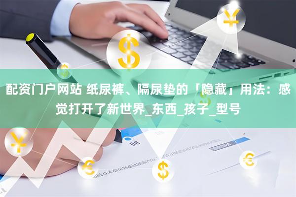 配资门户网站 纸尿裤、隔尿垫的「隐藏」用法：感觉打开了新世界_东西_孩子_型号
