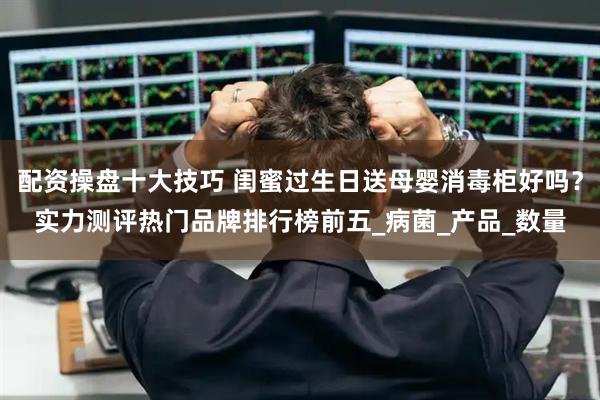 配资操盘十大技巧 闺蜜过生日送母婴消毒柜好吗？实力测评热门品牌排行榜前五_病菌_产品_数量