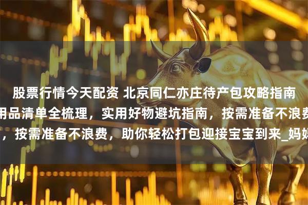 股票行情今天配资 北京同仁亦庄待产包攻略指南：入院必带证件、母婴用品清单全梳理，实用好物避坑指南，按需准备不浪费，助你轻松打包迎接宝宝到来_妈妈_新生儿