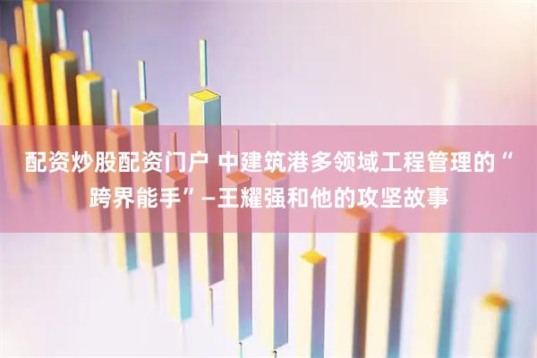 配资炒股配资门户 中建筑港多领域工程管理的“跨界能手”—王耀强和他的攻坚故事