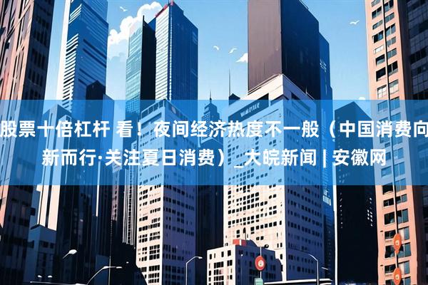 股票十倍杠杆 看！夜间经济热度不一般（中国消费向新而行·关注夏日消费）_大皖新闻 | 安徽网