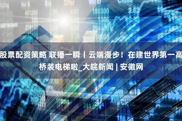 股票配资策略 联播一瞬丨云端漫步！在建世界第一高桥装电梯啦_大皖新闻 | 安徽网