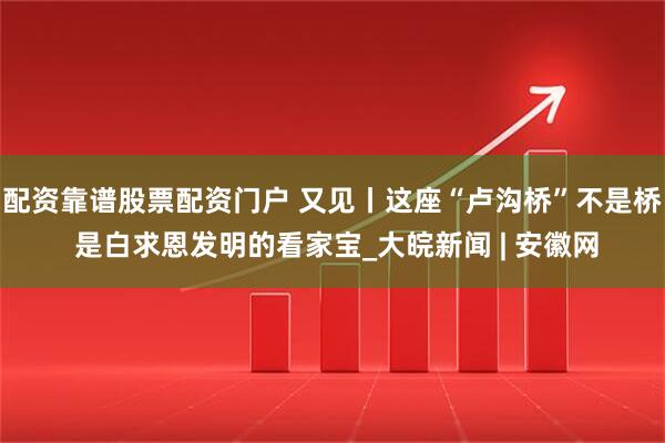 配资靠谱股票配资门户 又见丨这座“卢沟桥”不是桥 是白求恩发明的看家宝_大皖新闻 | 安徽网