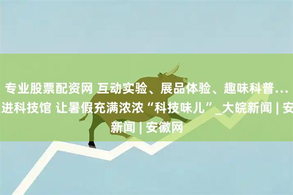 专业股票配资网 互动实验、展品体验、趣味科普……走进科技馆 让暑假充满浓浓“科技味儿”_大皖新闻 | 安徽网