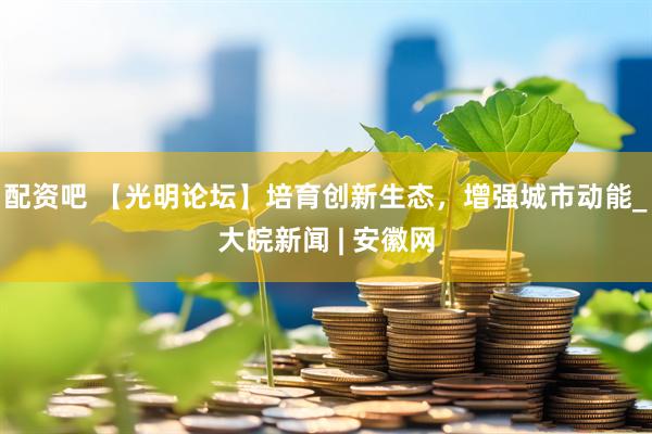 配资吧 【光明论坛】培育创新生态，增强城市动能_大皖新闻 | 安徽网