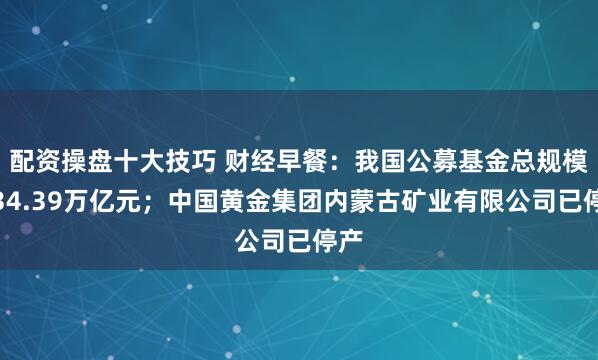配资操盘十大技巧 财经早餐：我国公募基金总规模为34.39万亿元；中国黄金集团内蒙古矿业有限公司已停产