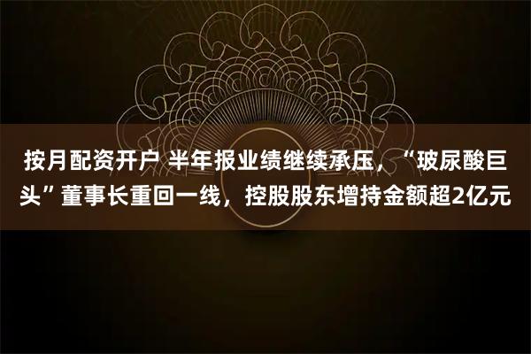按月配资开户 半年报业绩继续承压，“玻尿酸巨头”董事长重回一线，控股股东增持金额超2亿元