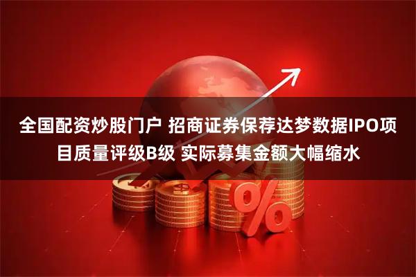 全国配资炒股门户 招商证券保荐达梦数据IPO项目质量评级B级 实际募集金额大幅缩水